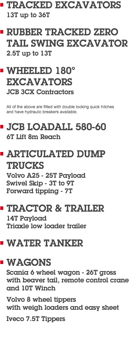 TRACKED EXCAVATORS 13T up to 36T RUBBER TRACKED ZERO TAIL SWING EXCAVATOR 2.5T up to 13T WHEELED 180° EXCAVATORS JCB 3CX Contractors All of the above are fitted with double locking quick hitches  and have hydraulic breakers available. JCB LOADALL 580-60 6T Lift 8m Reach ARTICULATED DUMP TRUCKS Volvo A25 - 25T Payload Swivel Skip - 3T to 9T Forward tipping - 7T TRACTOR & TRAILER 14T Payload Triaxle low loader trailer WATER TANKER WAGONS Scania 6 wheel wagon - 26T gross  with beaver tail, remote control crane and 10T Winch Volvo 8 wheel tippers  with weigh loaders and easy sheet Iveco 7.5T Tippers 