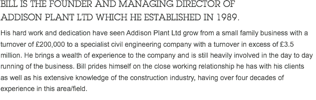 BILL IS THE FOUNDER AND MANAGING DIRECTOR OF ADDISON PLANT LTD WHICH HE ESTABLISHED IN 1989. His hard work and dedication have seen Addison Plant Ltd grow from a small family business with a turnover of £200,000 to a specialist civil engineering company with a turnover in excess of £3.5 million. He brings a wealth of experience to the company and is still heavily involved in the day to day running of the business. Bill prides himself on the close working relationship he has with his clients as well as his extensive knowledge of the construction industry, having over four decades of experience in this area/field. 