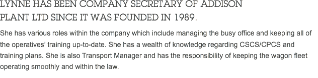 LYNNE HAS BEEN COMPANY SECRETARY OF ADDISON PLANT LTD SINCE IT WAS FOUNDED IN 1989. She has various roles within the company which include managing the busy office and keeping all of the operatives’ training up-to-date. She has a wealth of knowledge regarding CSCS/CPCS and training plans. She is also Transport Manager and has the responsibility of keeping the wagon fleet operating smoothly and within the law. 