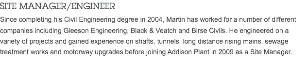 SITE MANAGER/ENGINEER Since completing his Civil Engineering degree in 2004, Martin has worked for a number of different companies including Gleeson Engineering, Black & Veatch and Birse Civils. He engineered on a variety of projects and gained experience on shafts, tunnels, long distance rising mains, sewage treatment works and motorway upgrades before joining Addison Plant in 2009 as a Site Manager.