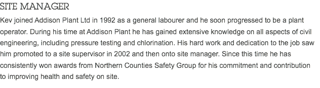 SITE MANAGER Kev joined Addison Plant Ltd in 1992 as a general labourer and he soon progressed to be a plant operator. During his time at Addison Plant he has gained extensive knowledge on all aspects of civil engineering, including pressure testing and chlorination. His hard work and dedication to the job saw him promoted to a site supervisor in 2002 and then onto site manager. Since this time he has consistently won awards from Northern Counties Safety Group for his commitment and contribution to improving health and safety on site.