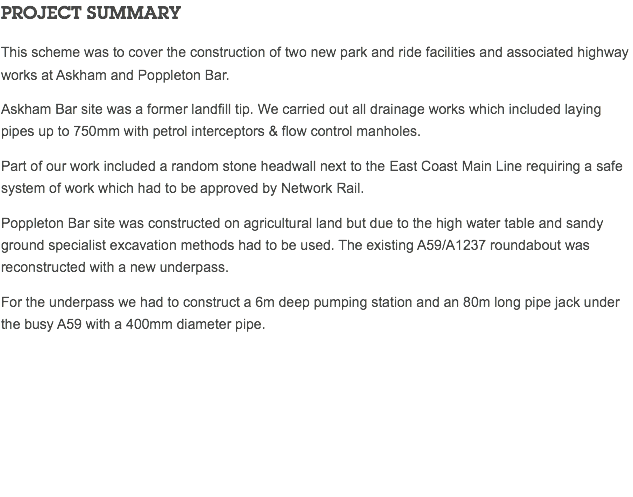PROJECT SUMMARY This scheme was to cover the construction of two new park and ride facilities and associated highway works at Askham and Poppleton Bar. Askham Bar site was a former landfill tip. We carried out all drainage works which included laying pipes up to 750mm with petrol interceptors & flow control manholes. Part of our work included a random stone headwall next to the East Coast Main Line requiring a safe system of work which had to be approved by Network Rail. Poppleton Bar site was constructed on agricultural land but due to the high water table and sandy ground specialist excavation methods had to be used. The existing A59/A1237 roundabout was reconstructed with a new underpass. For the underpass we had to construct a 6m deep pumping station and an 80m long pipe jack under the busy A59 with a 400mm diameter pipe. 