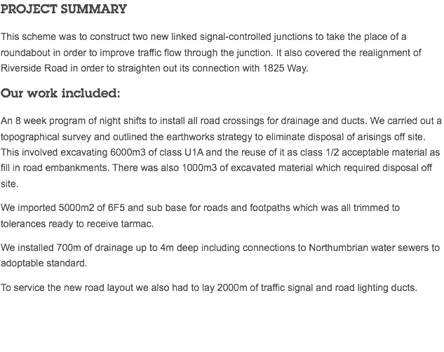 PROJECT SUMMARY This scheme was to construct two new linked signal-controlled junctions to take the place of a roundabout in order to improve traffic flow through the junction. It also covered the realignment of Riverside Road in order to straighten out its connection with 1825 Way. Our work included: An 8 week program of night shifts to install all road crossings for drainage and ducts. We carried out a topographical survey and outlined the earthworks strategy to eliminate disposal of arisings off site. This involved excavating 6000m3 of class U1A and the reuse of it as class 1/2 acceptable material as fill in road embankments. There was also 1000m3 of excavated material which required disposal off site. We imported 5000m2 of 6F5 and sub base for roads and footpaths which was all trimmed to tolerances ready to receive tarmac. We installed 700m of drainage up to 4m deep including connections to Northumbrian water sewers to adoptable standard. To service the new road layout we also had to lay 2000m of traffic signal and road lighting ducts. 