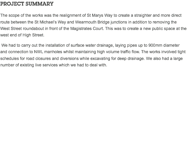 PROJECT SUMMARY The scope of the works was the realignment of St Marys Way to create a straighter and more direct route between the St Michael's Way and Wearmouth Bridge junctions in addition to removing the West Street roundabout in front of the Magistrates Court. This was to create a new public space at the west end of High Street. We had to carry out the installation of surface water drainage, laying pipes up to 900mm diameter and connection to NWL manholes whilst maintaining high volume traffic flow. The works involved tight schedules for road closures and diversions while excavating for deep drainage. We also had a large number of existing live services which we had to deal with. 