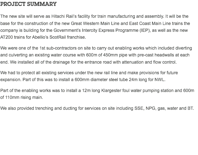 PROJECT SUMMARY The new site will serve as Hitachi Rail’s facility for train manufacturing and assembly. It will be the base for the construction of the new Great Western Main Line and East Coast Main Line trains the company is building for the Government’s Intercity Express Programme (IEP), as well as the new AT200 trains for Abellio’s ScotRail franchise. We were one of the 1st sub-contractors on site to carry out enabling works which included diverting and culverting an existing water course with 600m of 450mm pipe with pre-cast headwalls at each end. We installed all of the drainage for the entrance road with attenuation and flow control. We had to protect all existing services under the new rail line and make provisions for future expansion. Part of this was to install a 600mm diameter steel tube 24m long for NWL. Part of the enabling works was to install a 12m long Klargester foul water pumping station and 600m of 110mm rising main. We also provided trenching and ducting for services on site including SSE, NPG, gas, water and BT. 