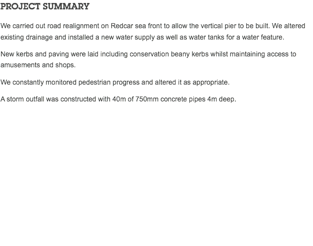 PROJECT SUMMARY We carried out road realignment on Redcar sea front to allow the vertical pier to be built. We altered existing drainage and installed a new water supply as well as water tanks for a water feature. New kerbs and paving were laid including conservation beany kerbs whilst maintaining access to amusements and shops. We constantly monitored pedestrian progress and altered it as appropriate. A storm outfall was constructed with 40m of 750mm concrete pipes 4m deep. 