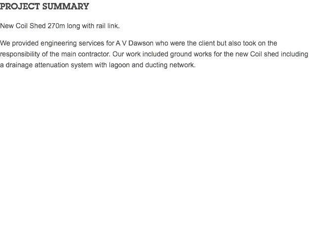 PROJECT SUMMARY New Coil Shed 270m long with rail link. We provided engineering services for A V Dawson who were the client but also took on the responsibility of the main contractor. Our work included ground works for the new Coil shed including a drainage attenuation system with lagoon and ducting network. 