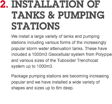 2. INSTALLATION OF TANKS & PUMPING STATIONS We install a large variety of tanks and pumping stations including various forms of the increasingly popular storm water attenuation tanks. These have included a 1000m3 Geocellular system from Polypipe and various sizes of the Tubosider Trenchcoat system up to 1000m3. Package pumping stations are becoming increasing popular and we have installed a wide variety of shapes and sizes up to 6m deep. 