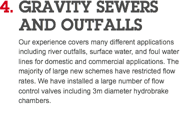 4. GRAVITY SEWERS AND OUTFALLS Our experience covers many different applications including river outfalls, surface water, and foul water lines for domestic and commercial applications. The majority of large new schemes have restricted flow rates. We have installed a large number of flow control valves including 3m diameter hydrobrake chambers. 