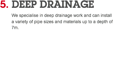 5. DEEP DRAINAGE We specialise in deep drainage work and can install a variety of pipe sizes and materials up to a depth of 7m. 