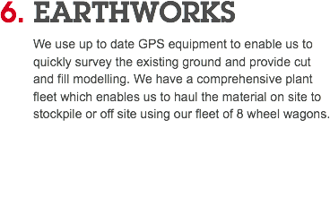 6. EARTHWORKS We use up to date GPS equipment to enable us to quickly survey the existing ground and provide cut and fill modelling. We have a comprehensive plant fleet which enables us to haul the material on site to stockpile or off site using our fleet of 8 wheel wagons. 