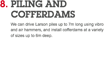 8. PILING AND COFFERDAMS We can drive Larson piles up to 7m long using vibro and air hammers, and install cofferdams at a variety of sizes up to 6m deep. 