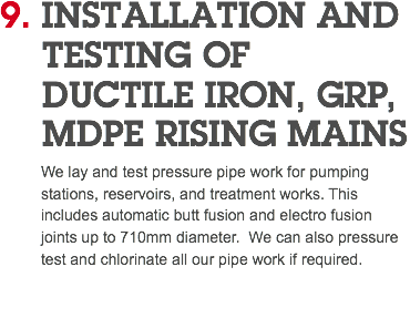 9. INSTALLATION AND TESTING OF DUCTILE IRON, GRP, MDPE RISING MAINS We lay and test pressure pipe work for pumping stations, reservoirs, and treatment works. This includes automatic butt fusion and electro fusion joints up to 710mm diameter. We can also pressure test and chlorinate all our pipe work if required. 