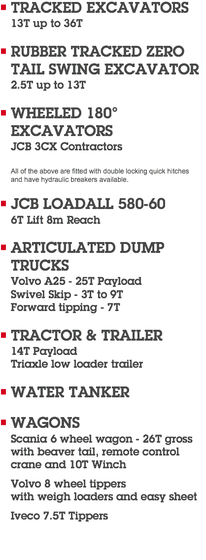 TRACKED EXCAVATORS 13T up to 36T RUBBER TRACKED ZERO  TAIL SWING EXCAVATOR 2.5T up to 13T WHEELED 180°  EXCAVATORS JCB 3CX Contractors All of the above are fitted with double locking quick hitches  and have hydraulic breakers available. JCB LOADALL 580-60 6T Lift 8m Reach ARTICULATED DUMP  TRUCKS Volvo A25 - 25T Payload Swivel Skip - 3T to 9T Forward tipping - 7T TRACTOR & TRAILER 14T Payload Triaxle low loader trailer WATER TANKER WAGONS Scania 6 wheel wagon - 26T gross with beaver tail, remote control crane and 10T Winch Volvo 8 wheel tippers  with weigh loaders and easy sheet Iveco 7.5T Tippers 