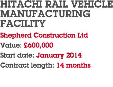 HITACHI RAIL VEHICLE MANUFACTURING FACILITY Shepherd Construction Ltd Value: £600,000 Start date: January 2014 Contract length: 14 months 
