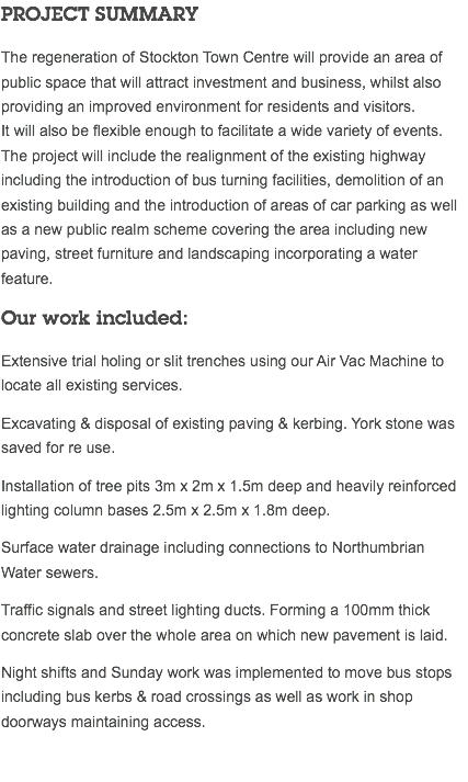 PROJECT SUMMARY The regeneration of Stockton Town Centre will provide an area of public space that will attract investment and business, whilst also providing an improved environment for residents and visitors.  It will also be flexible enough to facilitate a wide variety of events. The project will include the realignment of the existing highway including the introduction of bus turning facilities, demolition of an existing building and the introduction of areas of car parking as well as a new public realm scheme covering the area including new paving, street furniture and landscaping incorporating a water feature. Our work included: Extensive trial holing or slit trenches using our Air Vac Machine to locate all existing services. Excavating & disposal of existing paving & kerbing. York stone was saved for re use. Installation of tree pits 3m x 2m x 1.5m deep and heavily reinforced lighting column bases 2.5m x 2.5m x 1.8m deep. Surface water drainage including connections to Northumbrian Water sewers. Traffic signals and street lighting ducts. Forming a 100mm thick concrete slab over the whole area on which new pavement is laid. Night shifts and Sunday work was implemented to move bus stops including bus kerbs & road crossings as well as work in shop doorways maintaining access. 