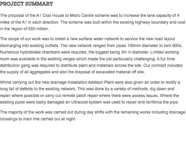 PROJECT SUMMARY The proposal of the A1 Coal House to Metro Centre scheme was to increase the lane capacity of 4 miles of the A1 in each direction. The scheme was built within the existing highway boundary and cost in the region of £60 million. The scope of our work was to install a new surface water network to service the new road layout discharging into existing outfalls. The new network ranged from pipes 150mm diameter to twin 900s. Numerous hydrobrake chambers were required, the biggest being 3m in diameter. Limited working room was available in the existing verges which made the job particularly challenging. A full time distribution gang was required to distribute plant and materials across the site. Our contract included the supply of all aggregates and also the disposal of excavated material off site. Whilst carrying out the new drainage installation Addison Plant were also given an order to rectify a long list of defects to the existing network. This was done by a variety of methods, dig down and repair where possible or carry out remote patch repair where there were access issues. Where the existing pipes were badly damaged an Ultracoat system was used to repair and reinforce the pipe. The majority of the work was carried out during day shifts with the remaining works including drainage crossings to main line carried out at night. 