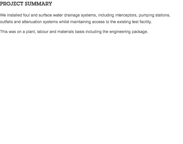 PROJECT SUMMARY We installed foul and surface water drainage systems, including interceptors, pumping stations, outfalls and attenuation systems whilst maintaining access to the existing test facility. This was on a plant, labour and materials basis including the engineering package. 