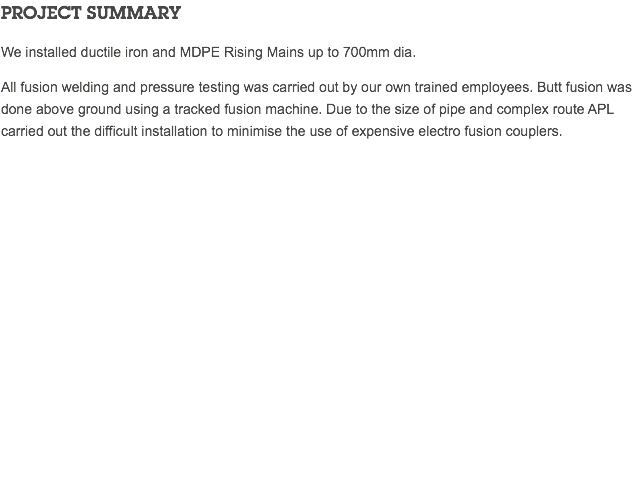 PROJECT SUMMARY We installed ductile iron and MDPE Rising Mains up to 700mm dia. All fusion welding and pressure testing was carried out by our own trained employees. Butt fusion was done above ground using a tracked fusion machine. Due to the size of pipe and complex route APL carried out the difficult installation to minimise the use of expensive electro fusion couplers. 