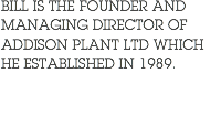 BILL IS THE FOUNDER AND MANAGING DIRECTOR OF ADDISON PLANT LTD WHICH HE ESTABLISHED IN 1989.