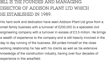 BILL IS THE FOUNDER AND MANAGING DIRECTOR OF ADDISON PLANT LTD WHICH HE ESTABLISHED IN 1989. His hard work and dedication have seen Addison Plant Ltd grow from a small family business with a turnover of £200,000 to a specialist civil engineering company with a turnover in excess of £3.5 million. He brings a wealth of experience to the company and is still heavily involved in the day to day running of the business. Bill prides himself on the close working relationship he has with his clients as well as his extensive knowledge of the construction industry, having over four decades of experience in this area/field. 