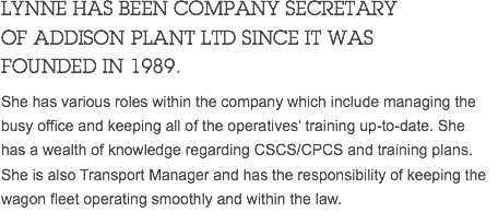 LYNNE HAS BEEN COMPANY SECRETARY OF ADDISON PLANT LTD SINCE IT WAS FOUNDED IN 1989. She has various roles within the company which include managing the busy office and keeping all of the operatives’ training up-to-date. She has a wealth of knowledge regarding CSCS/CPCS and training plans. She is also Transport Manager and has the responsibility of keeping the wagon fleet operating smoothly and within the law. 