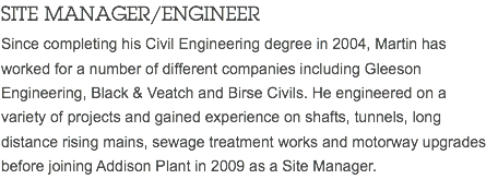 SITE MANAGER/ENGINEER Since completing his Civil Engineering degree in 2004, Martin has worked for a number of different companies including Gleeson Engineering, Black & Veatch and Birse Civils. He engineered on a variety of projects and gained experience on shafts, tunnels, long distance rising mains, sewage treatment works and motorway upgrades before joining Addison Plant in 2009 as a Site Manager.