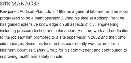 SITE MANAGER Kev joined Addison Plant Ltd in 1992 as a general labourer and he soon progressed to be a plant operator. During his time at Addison Plant he has gained extensive knowledge on all aspects of civil engineering, including pressure testing and chlorination. His hard work and dedication to the job saw him promoted to a site supervisor in 2002 and then onto site manager. Since this time he has consistently won awards from Northern Counties Safety Group for his commitment and contribution to improving health and safety on site.