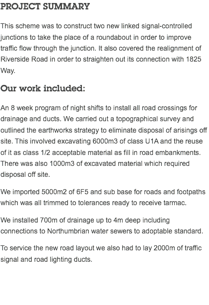 PROJECT SUMMARY This scheme was to construct two new linked signal-controlled junctions to take the place of a roundabout in order to improve traffic flow through the junction. It also covered the realignment of Riverside Road in order to straighten out its connection with 1825 Way. Our work included: An 8 week program of night shifts to install all road crossings for drainage and ducts. We carried out a topographical survey and outlined the earthworks strategy to eliminate disposal of arisings off site. This involved excavating 6000m3 of class U1A and the reuse of it as class 1/2 acceptable material as fill in road embankments. There was also 1000m3 of excavated material which required disposal off site. We imported 5000m2 of 6F5 and sub base for roads and footpaths which was all trimmed to tolerances ready to receive tarmac. We installed 700m of drainage up to 4m deep including connections to Northumbrian water sewers to adoptable standard. To service the new road layout we also had to lay 2000m of traffic signal and road lighting ducts. 