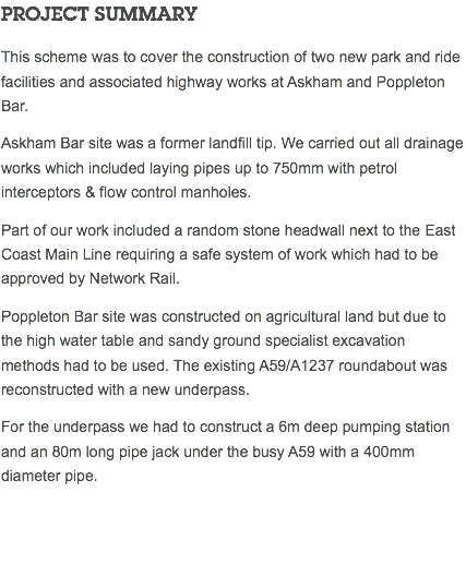 PROJECT SUMMARY This scheme was to cover the construction of two new park and ride facilities and associated highway works at Askham and Poppleton Bar. Askham Bar site was a former landfill tip. We carried out all drainage works which included laying pipes up to 750mm with petrol interceptors & flow control manholes. Part of our work included a random stone headwall next to the East Coast Main Line requiring a safe system of work which had to be approved by Network Rail. Poppleton Bar site was constructed on agricultural land but due to the high water table and sandy ground specialist excavation methods had to be used. The existing A59/A1237 roundabout was reconstructed with a new underpass. For the underpass we had to construct a 6m deep pumping station and an 80m long pipe jack under the busy A59 with a 400mm diameter pipe. 
