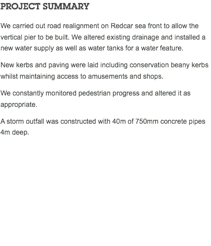 PROJECT SUMMARY We carried out road realignment on Redcar sea front to allow the vertical pier to be built. We altered existing drainage and installed a new water supply as well as water tanks for a water feature. New kerbs and paving were laid including conservation beany kerbs whilst maintaining access to amusements and shops. We constantly monitored pedestrian progress and altered it as appropriate. A storm outfall was constructed with 40m of 750mm concrete pipes 4m deep. 