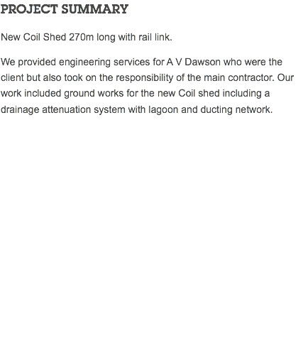 PROJECT SUMMARY New Coil Shed 270m long with rail link. We provided engineering services for A V Dawson who were the client but also took on the responsibility of the main contractor. Our work included ground works for the new Coil shed including a drainage attenuation system with lagoon and ducting network. 
