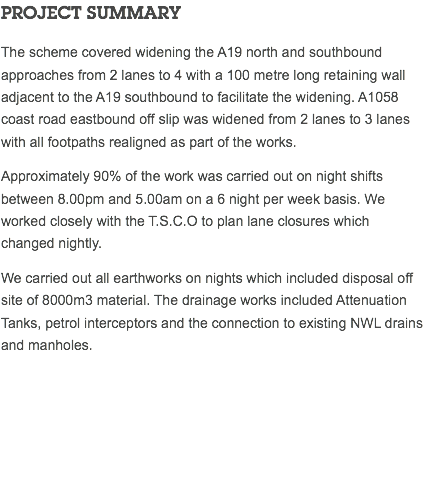 PROJECT SUMMARY The scheme covered widening the A19 north and southbound approaches from 2 lanes to 4 with a 100 metre long retaining wall adjacent to the A19 southbound to facilitate the widening. A1058 coast road eastbound off slip was widened from 2 lanes to 3 lanes with all footpaths realigned as part of the works. Approximately 90% of the work was carried out on night shifts between 8.00pm and 5.00am on a 6 night per week basis. We worked closely with the T.S.C.O to plan lane closures which changed nightly. We carried out all earthworks on nights which included disposal off site of 8000m3 material. The drainage works included Attenuation Tanks, petrol interceptors and the connection to existing NWL drains and manholes. 