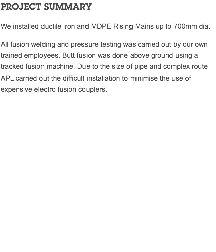 PROJECT SUMMARY We installed ductile iron and MDPE Rising Mains up to 700mm dia. All fusion welding and pressure testing was carried out by our own trained employees. Butt fusion was done above ground using a tracked fusion machine. Due to the size of pipe and complex route APL carried out the difficult installation to minimise the use of expensive electro fusion couplers. 
