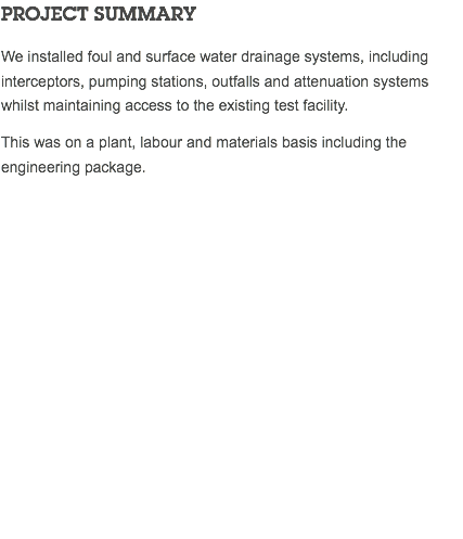 PROJECT SUMMARY We installed foul and surface water drainage systems, including interceptors, pumping stations, outfalls and attenuation systems whilst maintaining access to the existing test facility. This was on a plant, labour and materials basis including the engineering package. 