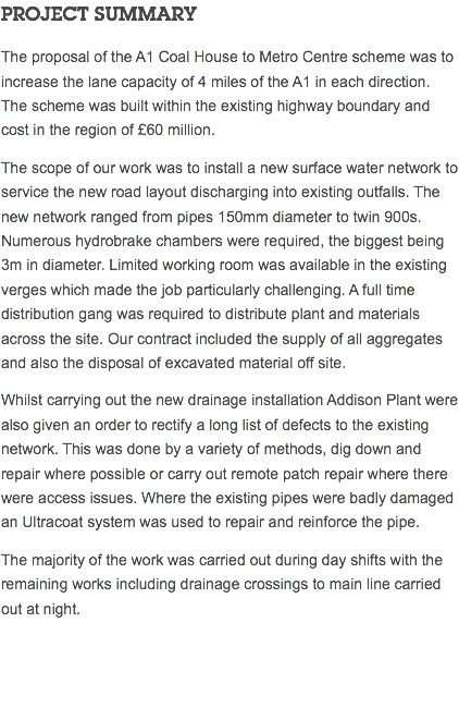 PROJECT SUMMARY The proposal of the A1 Coal House to Metro Centre scheme was to increase the lane capacity of 4 miles of the A1 in each direction. The scheme was built within the existing highway boundary and cost in the region of £60 million. The scope of our work was to install a new surface water network to service the new road layout discharging into existing outfalls. The new network ranged from pipes 150mm diameter to twin 900s. Numerous hydrobrake chambers were required, the biggest being 3m in diameter. Limited working room was available in the existing verges which made the job particularly challenging. A full time distribution gang was required to distribute plant and materials across the site. Our contract included the supply of all aggregates and also the disposal of excavated material off site. Whilst carrying out the new drainage installation Addison Plant were also given an order to rectify a long list of defects to the existing network. This was done by a variety of methods, dig down and repair where possible or carry out remote patch repair where there were access issues. Where the existing pipes were badly damaged an Ultracoat system was used to repair and reinforce the pipe. The majority of the work was carried out during day shifts with the remaining works including drainage crossings to main line carried out at night. 