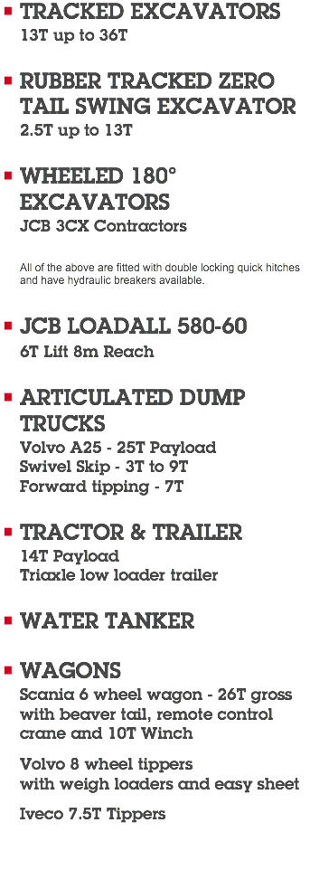 TRACKED EXCAVATORS 13T up to 36T RUBBER TRACKED ZERO  TAIL SWING EXCAVATOR 2.5T up to 13T WHEELED 180°  EXCAVATORS JCB 3CX Contractors All of the above are fitted with double locking quick hitches  and have hydraulic breakers available. JCB LOADALL 580-60 6T Lift 8m Reach ARTICULATED DUMP  TRUCKS Volvo A25 - 25T Payload Swivel Skip - 3T to 9T Forward tipping - 7T TRACTOR & TRAILER 14T Payload Triaxle low loader trailer WATER TANKER WAGONS Scania 6 wheel wagon - 26T gross  with beaver tail, remote control  crane and 10T Winch Volvo 8 wheel tippers  with weigh loaders and easy sheet Iveco 7.5T Tippers 