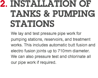 2. INSTALLATION OF TANKS & PUMPING STATIONS We lay and test pressure pipe work for pumping stations, reservoirs, and treatment works. This includes automatic butt fusion and electro fusion joints up to 710mm diameter. We can also pressure test and chlorinate all our pipe work if required. 