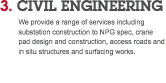 3. CIVIL ENGINEERING We provide a range of services including substation construction to NPG spec, crane pad design and construction, access roads and in situ structures and surfacing works. 