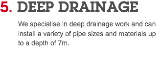 5. DEEP DRAINAGE We specialise in deep drainage work and can install a variety of pipe sizes and materials up to a depth of 7m. 