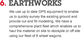 6. EARTHWORKS We use up to date GPS equipment to enable us to quickly survey the existing ground and provide cut and fill modelling. We have a comprehensive plant fleet which enables us to haul the material on site to stockpile or off site using our fleet of 8 wheel wagons. 