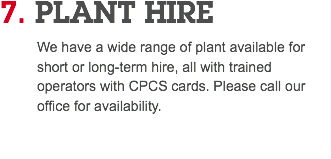 7. PLANT HIRE We have a wide range of plant available for short or long-term hire, all with trained operators with CPCS cards. Please call our office for availability. 
