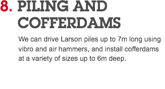 8. PILING AND COFFERDAMS We can drive Larson piles up to 7m long using vibro and air hammers, and install cofferdams at a variety of sizes up to 6m deep. 