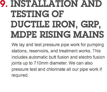 9. INSTALLATION AND TESTING OF DUCTILE IRON, GRP, MDPE RISING MAINS We lay and test pressure pipe work for pumping stations, reservoirs, and treatment works. This includes automatic butt fusion and electro fusion joints up to 710mm diameter. We can also pressure test and chlorinate all our pipe work if required. 