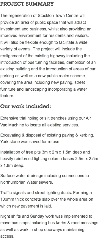 PROJECT SUMMARY The regeneration of Stockton Town Centre will provide an area of public space that will attract investment and business, whilst also providing an improved environment for residents and visitors.  It will also be flexible enough to facilitate a wide variety of events. The project will include the realignment of the existing highway including the introduction of bus turning facilities, demolition of an existing building and the introduction of areas of car parking as well as a new public realm scheme covering the area including new paving, street furniture and landscaping incorporating a water feature. Our work included: Extensive trial holing or slit trenches using our Air Vac Machine to locate all existing services. Excavating & disposal of existing paving & kerbing. York stone was saved for re use. Installation of tree pits 3m x 2m x 1.5m deep and heavily reinforced lighting column bases 2.5m x 2.5m x 1.8m deep. Surface water drainage including connections to Northumbrian Water sewers. Traffic signals and street lighting ducts. Forming a 100mm thick concrete slab over the whole area on which new pavement is laid. Night shifts and Sunday work was implemented to move bus stops including bus kerbs & road crossings as well as work in shop doorways maintaining access. 