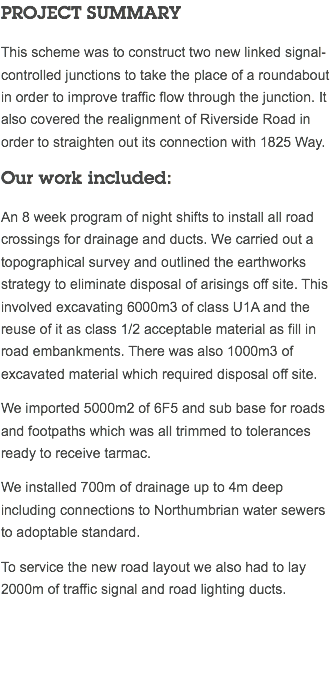 PROJECT SUMMARY This scheme was to construct two new linked signal-controlled junctions to take the place of a roundabout in order to improve traffic flow through the junction. It also covered the realignment of Riverside Road in order to straighten out its connection with 1825 Way. Our work included: An 8 week program of night shifts to install all road crossings for drainage and ducts. We carried out a topographical survey and outlined the earthworks strategy to eliminate disposal of arisings off site. This involved excavating 6000m3 of class U1A and the reuse of it as class 1/2 acceptable material as fill in road embankments. There was also 1000m3 of excavated material which required disposal off site. We imported 5000m2 of 6F5 and sub base for roads and footpaths which was all trimmed to tolerances ready to receive tarmac. We installed 700m of drainage up to 4m deep including connections to Northumbrian water sewers to adoptable standard. To service the new road layout we also had to lay 2000m of traffic signal and road lighting ducts. 