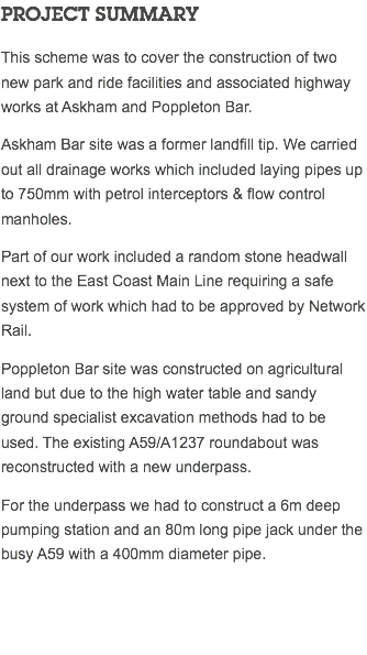PROJECT SUMMARY This scheme was to cover the construction of two new park and ride facilities and associated highway works at Askham and Poppleton Bar. Askham Bar site was a former landfill tip. We carried out all drainage works which included laying pipes up to 750mm with petrol interceptors & flow control manholes. Part of our work included a random stone headwall next to the East Coast Main Line requiring a safe system of work which had to be approved by Network Rail. Poppleton Bar site was constructed on agricultural land but due to the high water table and sandy ground specialist excavation methods had to be used. The existing A59/A1237 roundabout was reconstructed with a new underpass. For the underpass we had to construct a 6m deep pumping station and an 80m long pipe jack under the busy A59 with a 400mm diameter pipe. 