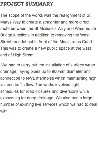 PROJECT SUMMARY The scope of the works was the realignment of St Marys Way to create a straighter and more direct route between the St Michael's Way and Wearmouth Bridge junctions in addition to removing the West Street roundabout in front of the Magistrates Court. This was to create a new public space at the west end of High Street. We had to carry out the installation of surface water drainage, laying pipes up to 900mm diameter and connection to NWL manholes whilst maintaining high volume traffic flow. The works involved tight schedules for road closures and diversions while excavating for deep drainage. We also had a large number of existing live services which we had to deal with. 