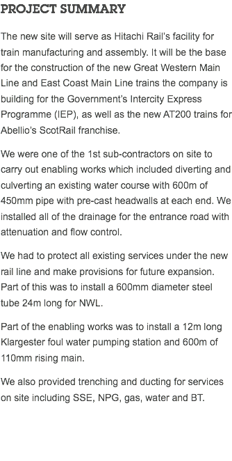 PROJECT SUMMARY The new site will serve as Hitachi Rail’s facility for train manufacturing and assembly. It will be the base for the construction of the new Great Western Main Line and East Coast Main Line trains the company is building for the Government’s Intercity Express Programme (IEP), as well as the new AT200 trains for Abellio’s ScotRail franchise. We were one of the 1st sub-contractors on site to carry out enabling works which included diverting and culverting an existing water course with 600m of 450mm pipe with pre-cast headwalls at each end. We installed all of the drainage for the entrance road with attenuation and flow control. We had to protect all existing services under the new rail line and make provisions for future expansion. Part of this was to install a 600mm diameter steel tube 24m long for NWL. Part of the enabling works was to install a 12m long Klargester foul water pumping station and 600m of 110mm rising main. We also provided trenching and ducting for services on site including SSE, NPG, gas, water and BT. 