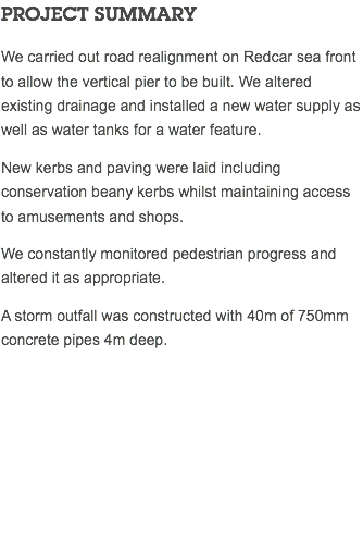 PROJECT SUMMARY We carried out road realignment on Redcar sea front to allow the vertical pier to be built. We altered existing drainage and installed a new water supply as well as water tanks for a water feature. New kerbs and paving were laid including conservation beany kerbs whilst maintaining access to amusements and shops. We constantly monitored pedestrian progress and altered it as appropriate. A storm outfall was constructed with 40m of 750mm concrete pipes 4m deep. 